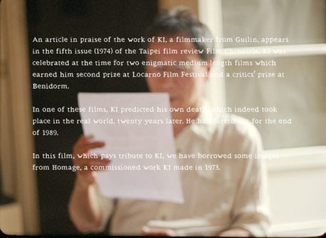 Against a blurry image of an Asian man holding a piece of paper, the frame is filled with texts. It reads “An article in praise of the work of KI, a filmmaker from Guilin, appears in the fifth issue (1974) of the Taipei film review Film Chronicle. KI was celebrated at the time for two enigmatic medium length films which earned him second prize at Locarno Film Festival and a critics’ prize at Benidorm. In One of these films, KI predicted his own death which indeed took place in the real world, twenty years later. He had foretold it for the end of 1989. In this film, which pays tribute to KI, we have borrowed some images from Homage, a commissioned work KI made in 1973. 